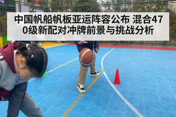 中国帆船帆板亚运阵容公布 混合470级新配对冲牌前景与挑战分析