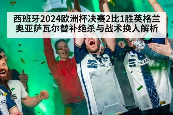西班牙2024欧洲杯决赛2比1胜英格兰 奥亚萨瓦尔替补绝杀与战术换人解析